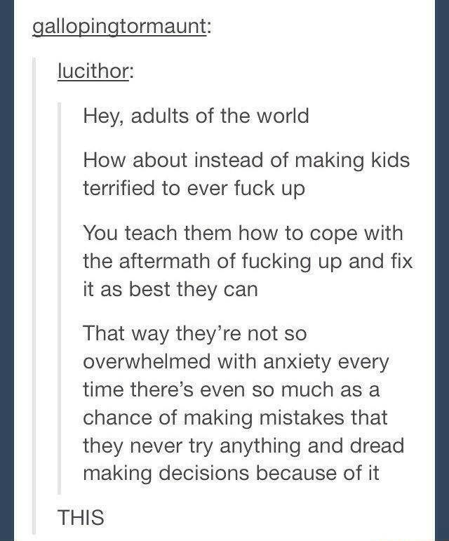 A Tumblr text post by lucithor. It reads, "Hey, adults of the world How about instead of making kids terrified to ever fuck up You teach them how to cope with the aftermath of fucking up and fix it as best they can That way they're not so overwhelmed with anxiety every time there's even so much as a chance of making mistakes that they never try anything and dread making decisions because of it" gallopingtormaunt responds, "THIS"